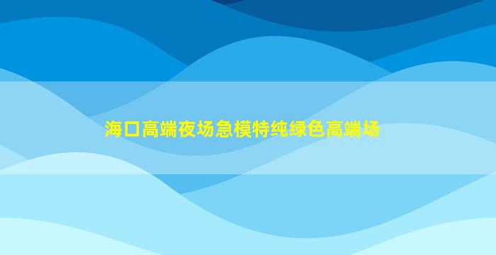 海口高端夜场急模特纯绿色高端场